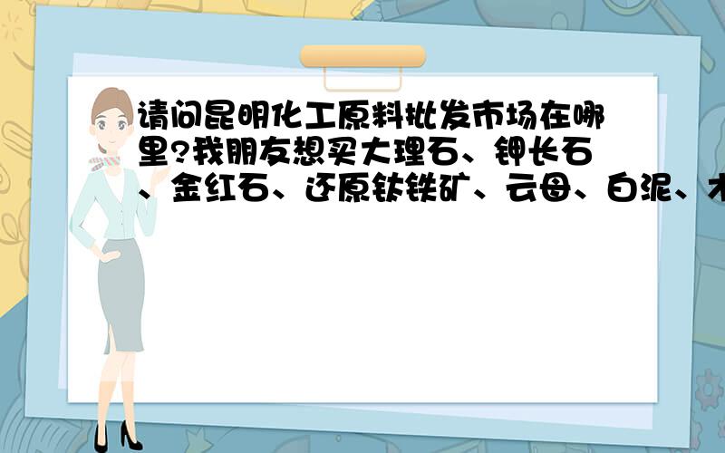 请问昆明化工原料批发市场在哪里?我朋友想买大理石、钾长石、金红石、还原钛铁矿、云母、白泥、木粉、微晶纤维素、中碳锰铁粉、太白粉、水玻璃请问谁知的麻烦告诉我一下,