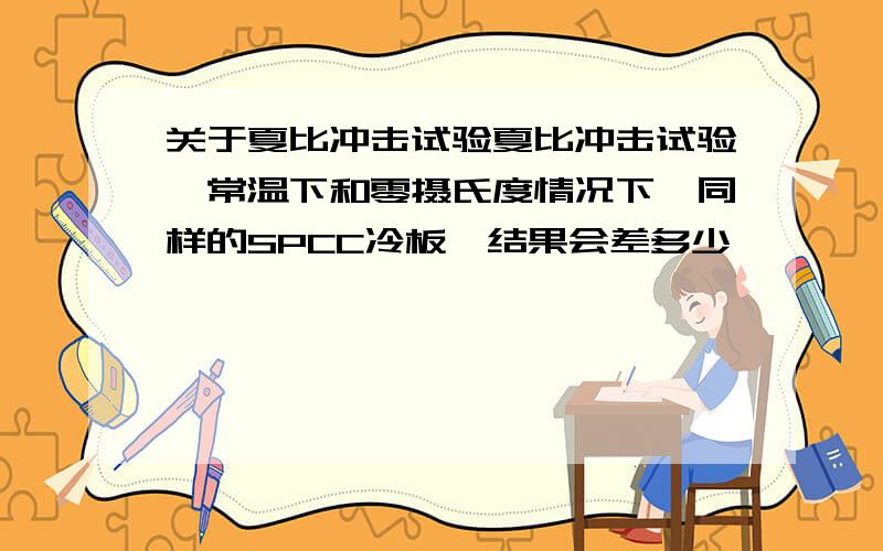 关于夏比冲击试验夏比冲击试验,常温下和零摄氏度情况下,同样的SPCC冷板,结果会差多少