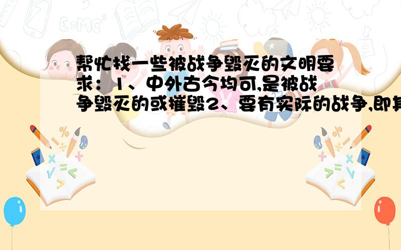 帮忙找一些被战争毁灭的文明要求：1、中外古今均可,是被战争毁灭的或摧毁2、要有实际的战争,即其是因为什么战争而被摧毁的.3、要真实的,不要仍是猜测的