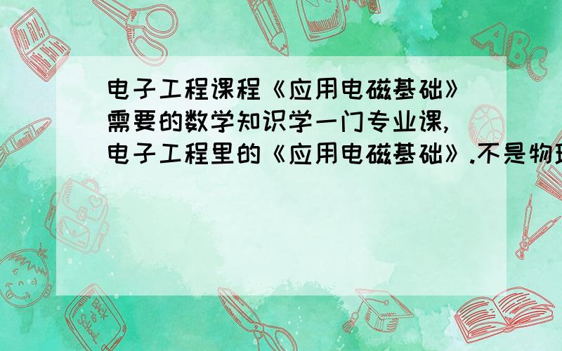 电子工程课程《应用电磁基础》需要的数学知识学一门专业课,电子工程里的《应用电磁基础》.不是物理课,是电子工程课.向微波方向发展的.感觉蛮深的,现在知道需要重积分的知识,不知道还