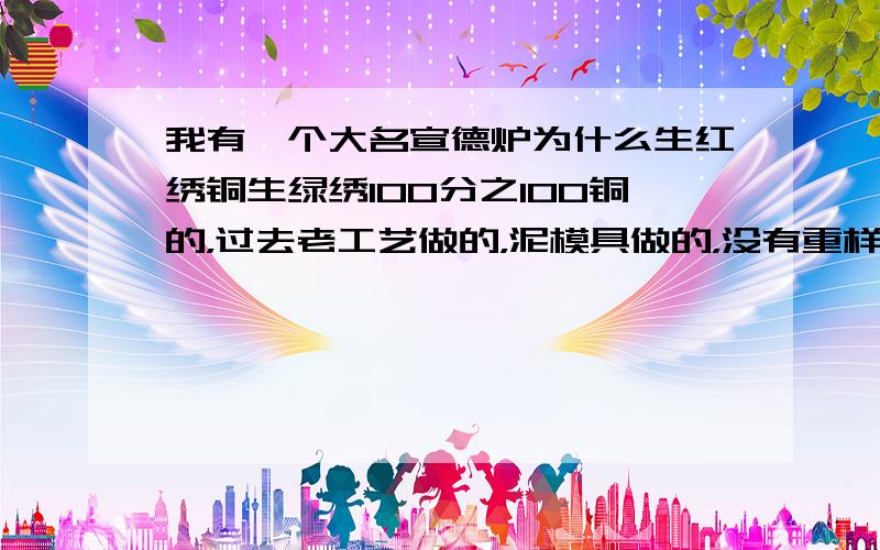 我有一个大名宣德炉为什么生红绣铜生绿绣100分之100铜的，过去老工艺做的，泥模具做的，没有重样。