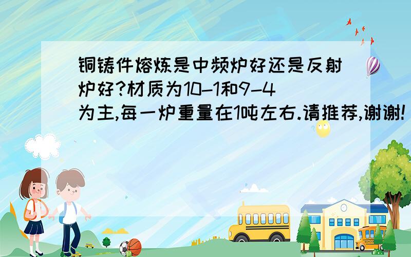 铜铸件熔炼是中频炉好还是反射炉好?材质为10-1和9-4为主,每一炉重量在1吨左右.请推荐,谢谢!