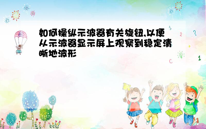 如何操纵示波器有关旋钮,以便从示波器显示屏上观察到稳定清晰地波形