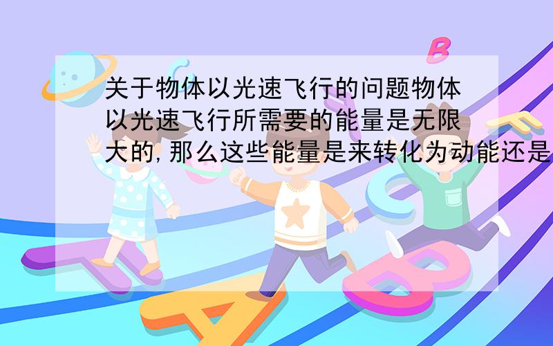 关于物体以光速飞行的问题物体以光速飞行所需要的能量是无限大的,那么这些能量是来转化为动能还是质量?又或者是n%的动能和m%的质量?（可以的话我想知道n,m的值）.如果有一天人类发明