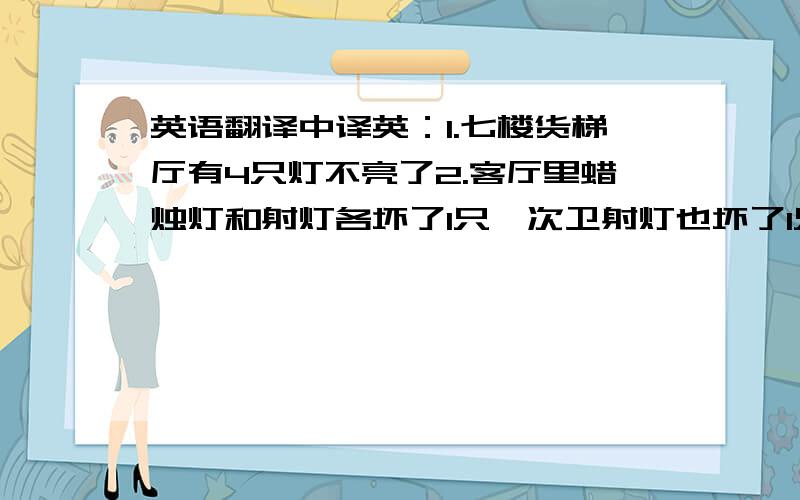 英语翻译中译英：1.七楼货梯厅有4只灯不亮了2.客厅里蜡烛灯和射灯各坏了1只,次卫射灯也坏了1只3.主卫天花板上发出哗哗的水声很响,是不是楼上漏水了?4.进门后的玄关有个灯和主卫1个灯都