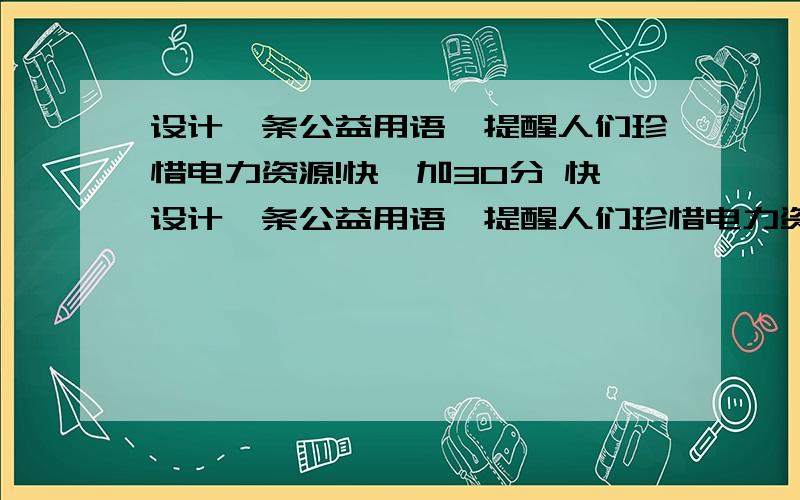 设计一条公益用语,提醒人们珍惜电力资源!快,加30分 快设计一条公益用语,提醒人们珍惜电力资源