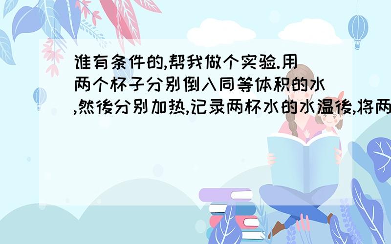 谁有条件的,帮我做个实验.用两个杯子分别倒入同等体积的水,然後分别加热,记录两杯水的水温後,将两杯水倒在一起,看两杯水混在一起後的水温是不是等於两杯水的总和?我觉得是错的,但是