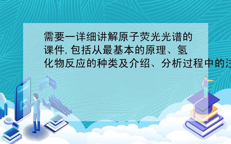 需要一详细讲解原子荧光光谱的课件,包括从最基本的原理、氢化物反应的种类及介绍、分析过程中的注意事项、使用原子荧光光谱仪的注意事项.要详细,要详细,要详细,要详细,要详细,要详细