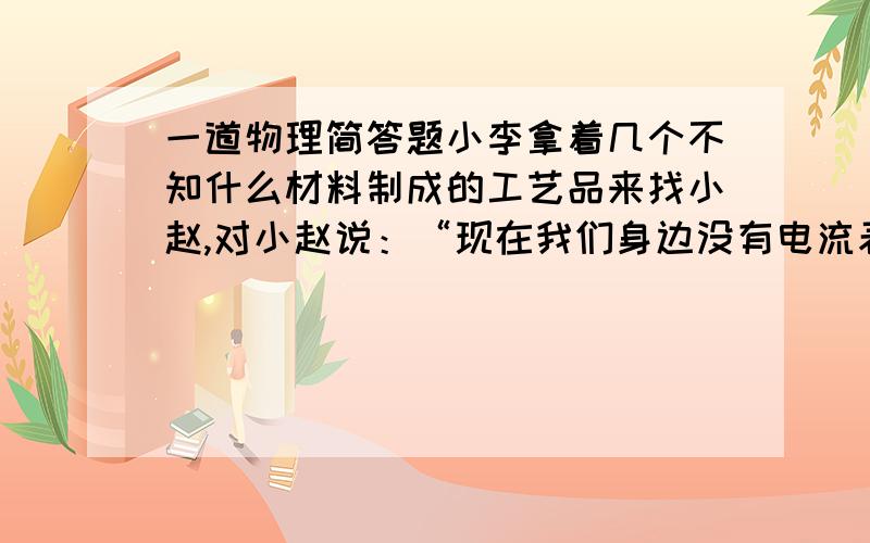 一道物理简答题小李拿着几个不知什么材料制成的工艺品来找小赵,对小赵说：“现在我们身边没有电流表、小灯泡,你能不能想想办法知道这些工艺品中哪些是导体哪些是绝缘体?”小赵犯难