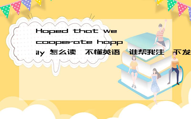 Hoped that we cooperate happily 怎么读,不懂英语,谁帮我注一下发音差不多的中文白字,