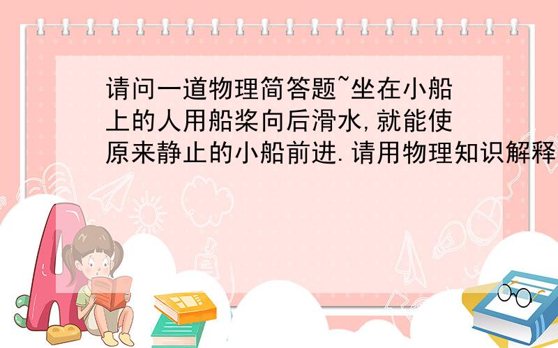 请问一道物理简答题~坐在小船上的人用船桨向后滑水,就能使原来静止的小船前进.请用物理知识解释这个现象.