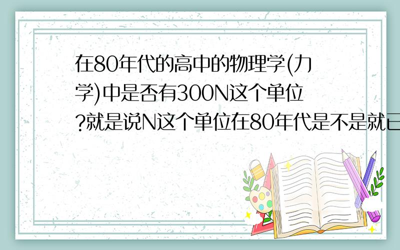 在80年代的高中的物理学(力学)中是否有300N这个单位?就是说N这个单位在80年代是不是就已经有了?