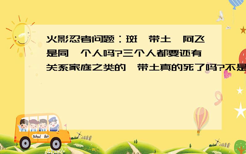 火影忍者问题：斑、带土、阿飞是同一个人吗?三个人都要还有关系家庭之类的,带土真的死了吗?不是说带土一个眼睛给啦卡卡西另外边脸给压了,可能就是戴面具那个人卡卡西说他摘下面具后