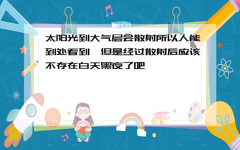 太阳光到大气层会散射所以人能到处看到,但是经过散射后应该不存在白天黑夜了吧