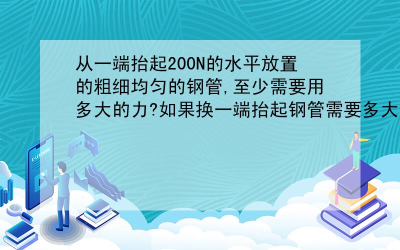 从一端抬起200N的水平放置的粗细均匀的钢管,至少需要用多大的力?如果换一端抬起钢管需要多大的力?若两人在两端将钢管抬起,则每人所用的力各是多少?