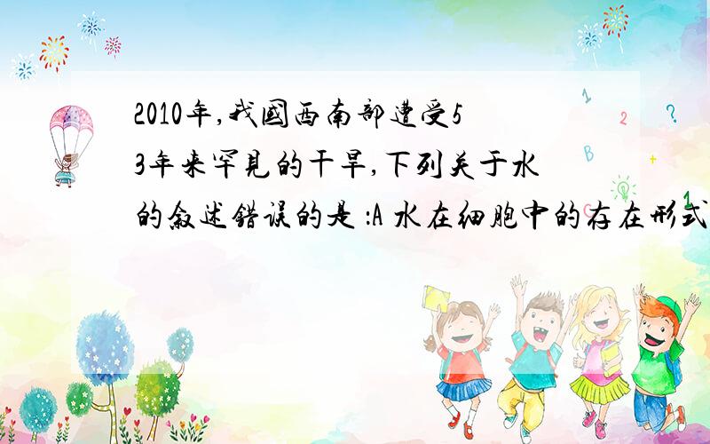 2010年,我国西南部遭受53年来罕见的干旱,下列关于水的叙述错误的是 ：A 水在细胞中的存在形式及功能可以改变B 细胞内结合水是生化反应的重要介质C 水是生物细胞的重要组成成分D 水影响