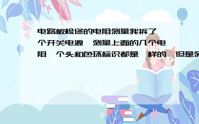 电路板检修的电阻测量我拆了一个开关电源,测量上面的几个电阻,个头和色环标识都是一样的,但是测量中（在板子上引脚焊接好的）其中有几个的阻值是正常的,有几个的阻值很小或者为零,