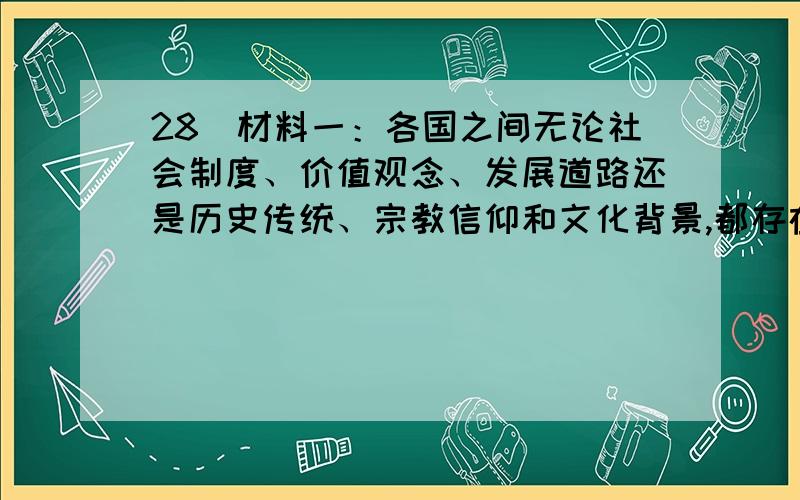 28．材料一：各国之间无论社会制度、价值观念、发展道路还是历史传统、宗教信仰和文化背景,都存在着差异