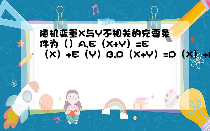 随机变量X与Y不相关的充要条件为（）A,E（X+Y）=E（X）+E（Y）B,D（X+Y）=D（X）+D（Y）C,D（XY）=D（X) D(Y)D,X与Y相互独立