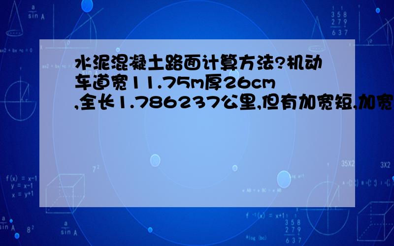 水泥混凝土路面计算方法?机动车道宽11.75m厚26cm,全长1.786237公里,但有加宽短,加宽段多为交叉口.用什么方法计算他的量