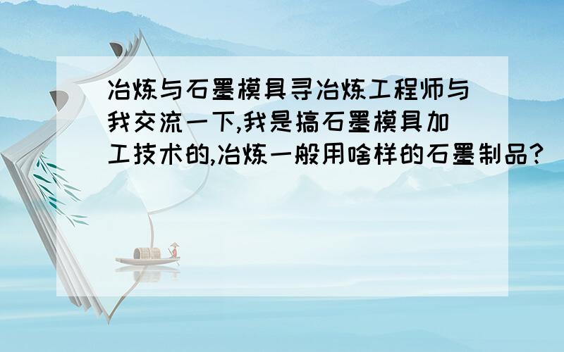 冶炼与石墨模具寻冶炼工程师与我交流一下,我是搞石墨模具加工技术的,冶炼一般用啥样的石墨制品?