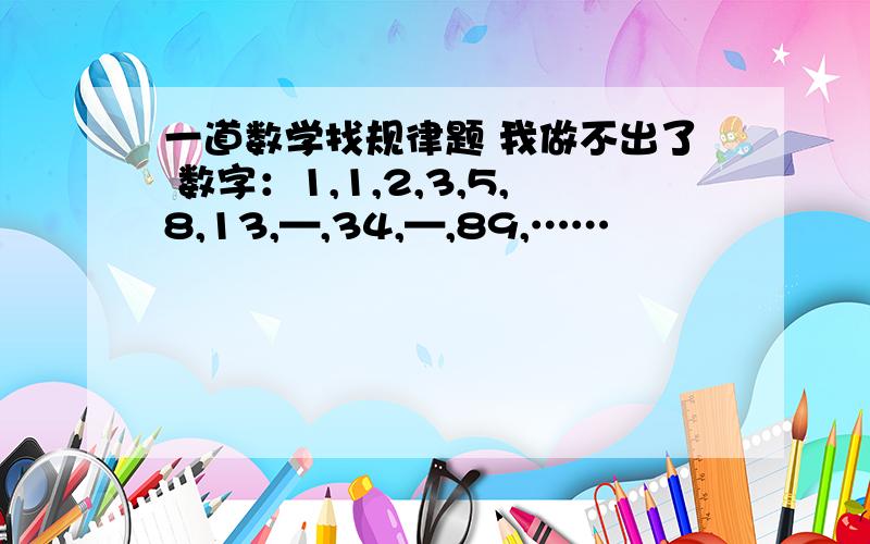 一道数学找规律题 我做不出了 数字：1,1,2,3,5,8,13,—,34,—,89,……