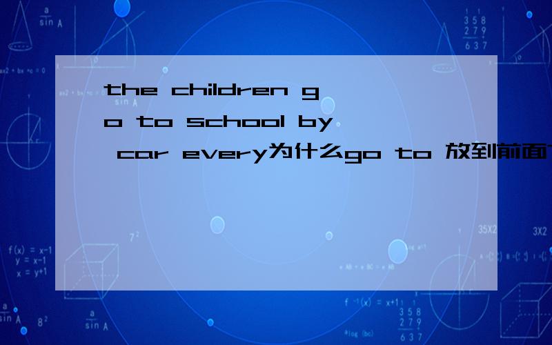 the children go to school by car every为什么go to 放到前面?我如果这样说 the children by car go to school every 可以吗 为什么?