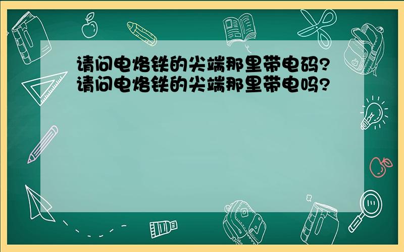 请问电烙铁的尖端那里带电码?请问电烙铁的尖端那里带电吗?