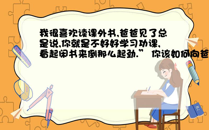 我很喜欢读课外书,爸爸见了总是说,你就是不好好学习功课,看起闲书来倒那么起劲.” 你该如何向爸爸解释请你写一段话,代我说服她爸爸.字数50个左右.这是六年级的口语训练.