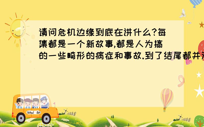 请问危机边缘到底在讲什么?每集都是一个新故事,都是人为搞的一些畸形的病症和事故.到了结尾都并没有交代清楚,还是悬念.下一集又是另外一件事了.完全就是在看表面,它到底要表达什么?