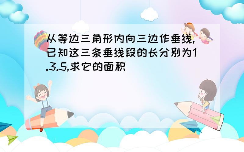 从等边三角形内向三边作垂线,已知这三条垂线段的长分别为1.3.5,求它的面积