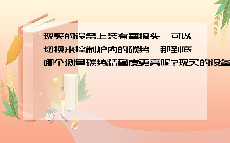 现买的设备上装有氧探头,可以切换来控制炉内的碳势,那到底哪个测量碳势精确度更高呢?现买的设备上装有氧探头,又装有一氧化碳分析仪,可以切换来控制炉内的碳势,那到底哪个测量碳势精