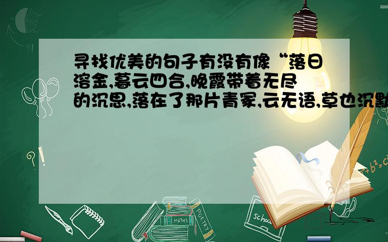 寻找优美的句子有没有像“落日溶金,暮云四合,晚霞带着无尽的沉思,落在了那片青冢,云无语,草也沉默；落在了那片空白,让人忆起了你,用缕缕青丝熬成了白发沧桑,用自己的明眸点染了那一