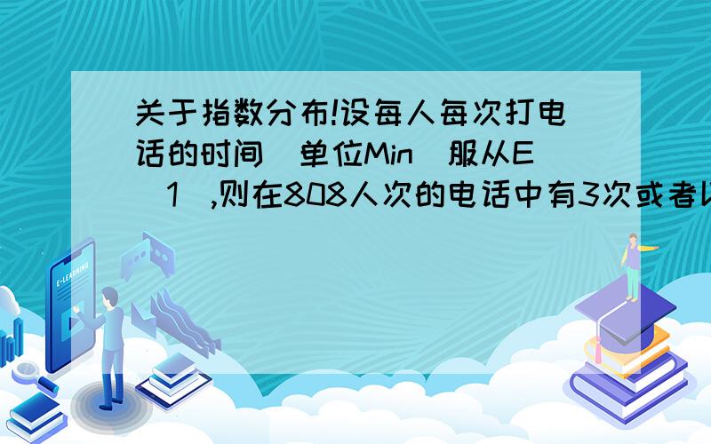 关于指数分布!设每人每次打电话的时间（单位Min）服从E(1),则在808人次的电话中有3次或者以上超过6分钟的概率为——————————答案是1/2我想要思考思路和解答