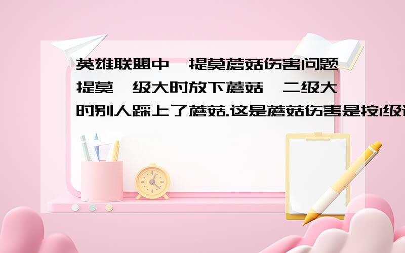 英雄联盟中,提莫蘑菇伤害问题提莫一级大时放下蘑菇,二级大时别人踩上了蘑菇.这是蘑菇伤害是按1级还是2级算的?还有,此时的伤害是按放时的法伤还是踩上时的法伤算的?