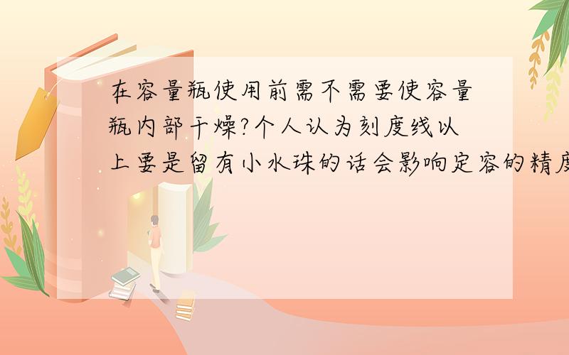 在容量瓶使用前需不需要使容量瓶内部干燥?个人认为刻度线以上要是留有小水珠的话会影响定容的精度啊.但是实际上需不需要干燥?