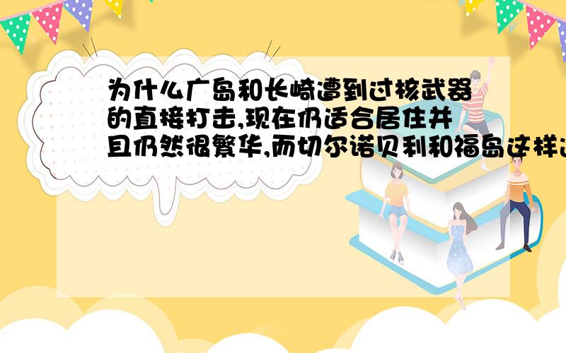 为什么广岛和长崎遭到过核武器的直接打击,现在仍适合居住并且仍然很繁华,而切尔诺贝利和福岛这样遭受核泄漏的地区反而不再适合人类居住?