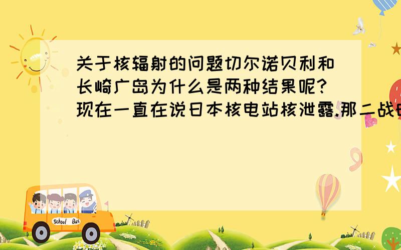 关于核辐射的问题切尔诺贝利和长崎广岛为什么是两种结果呢?现在一直在说日本核电站核泄露.那二战时美国扔原子弹,还有那么多核试验,就没有辐射吗,难道那些核辐射就不会扩散吗?怎么现