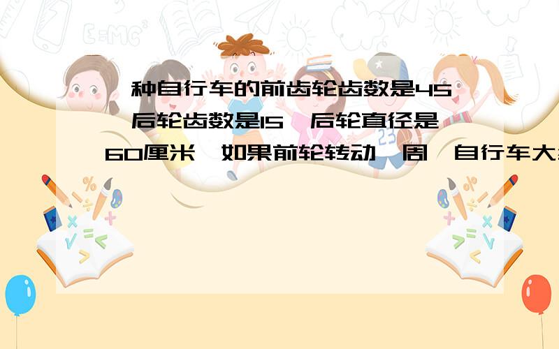 一种自行车的前齿轮齿数是45,后轮齿数是15,后轮直径是60厘米,如果前轮转动一周,自行车大约前进多少米