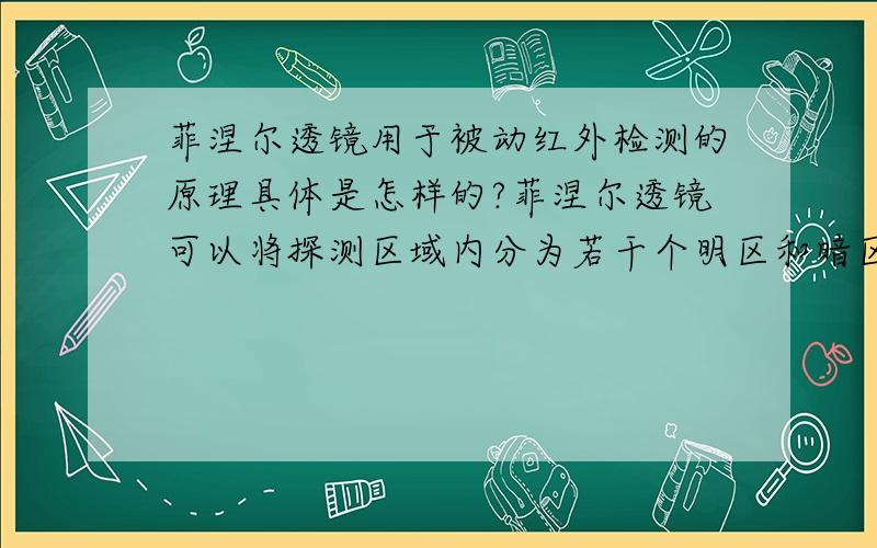 菲涅尔透镜用于被动红外检测的原理具体是怎样的?菲涅尔透镜可以将探测区域内分为若干个明区和暗区,使进入探测区域的移动物体能以温度变化的形式在PIR上产生变化热释红外信号,请问明