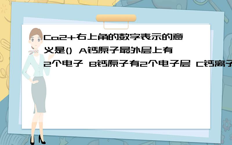 Ca2+右上角的数字表示的意义是() A钙原子最外层上有2个电子 B钙原子有2个电子层 C钙离子带两个单位的正电A钙原子最外层上有2个电子 ,为什么错啦