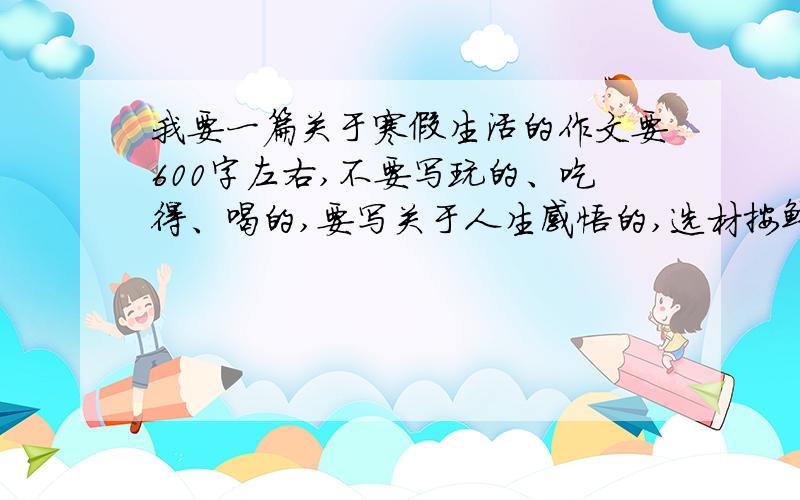 我要一篇关于寒假生活的作文要600字左右,不要写玩的、吃得、喝的,要写关于人生感悟的,选材按鲜明.不要复制,要新写的.