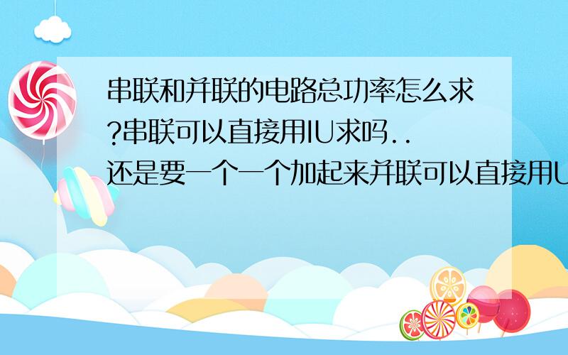 串联和并联的电路总功率怎么求?串联可以直接用IU求吗..还是要一个一个加起来并联可以直接用U^2/R吗 ..还是要一个一个加起来