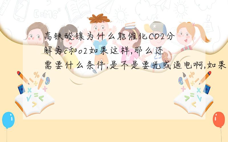 高铁酸镍为什么能催化CO2分解为c和o2如果这样,那么还需要什么条件,是不是要光或通电啊,如果自动就能分解,那么周围温度时不时会降低啊你怎么才三级啊，三级就上过大学