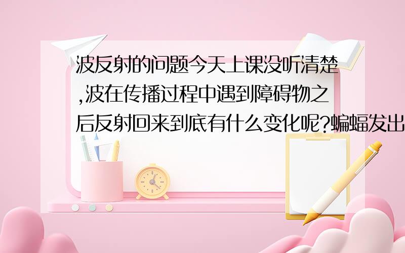 波反射的问题今天上课没听清楚,波在传播过程中遇到障碍物之后反射回来到底有什么变化呢?蝙蝠发出频率为f1的超声波,并以大小为声速(1/40)的速度向前方一堵墙飞行,该墙反射了该超声波,问