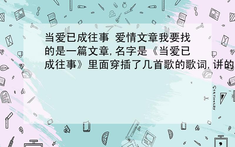 当爱已成往事 爱情文章我要找的是一篇文章,名字是《当爱已成往事》里面穿插了几首歌的歌词,讲的很透彻.我要的文章里面有几首歌的歌词.具体是什么歌,我也不太清楚.