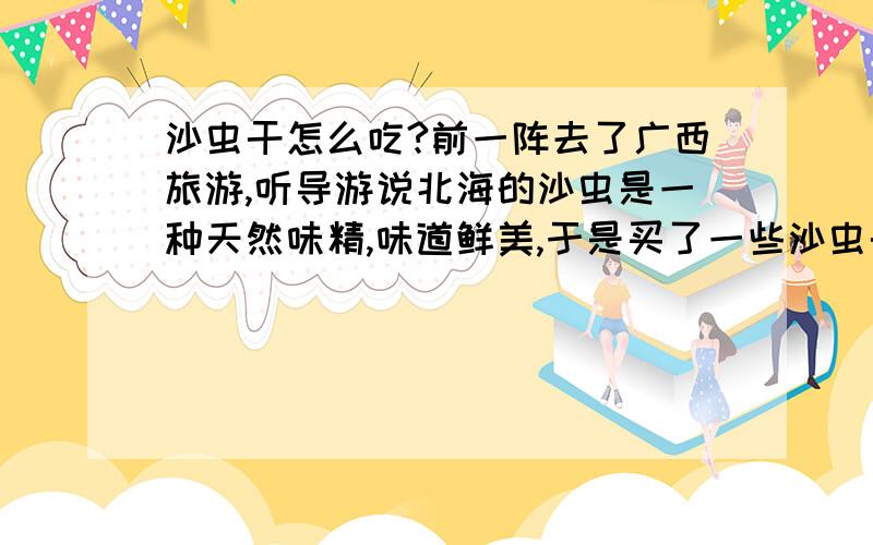 沙虫干怎么吃?前一阵去了广西旅游,听导游说北海的沙虫是一种天然味精,味道鲜美,于是买了一些沙虫干回家.可是由于从没吃过,听说沙虫可做粥也可做汤,于是试了一下煮在汤里,但没吃出什