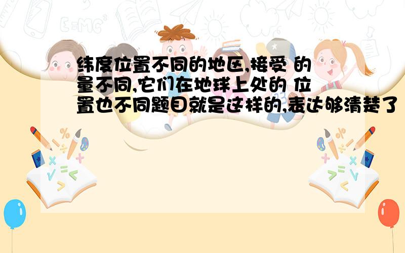 纬度位置不同的地区,接受 的量不同,它们在地球上处的 位置也不同题目就是这样的,表达够清楚了