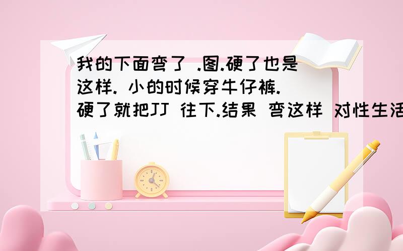 我的下面弯了 .图.硬了也是这样. 小的时候穿牛仔裤. 硬了就把JJ 往下.结果 弯这样 对性生活 有影响么? 要是有这么办? 怎么治疗?我老婆 是男的.