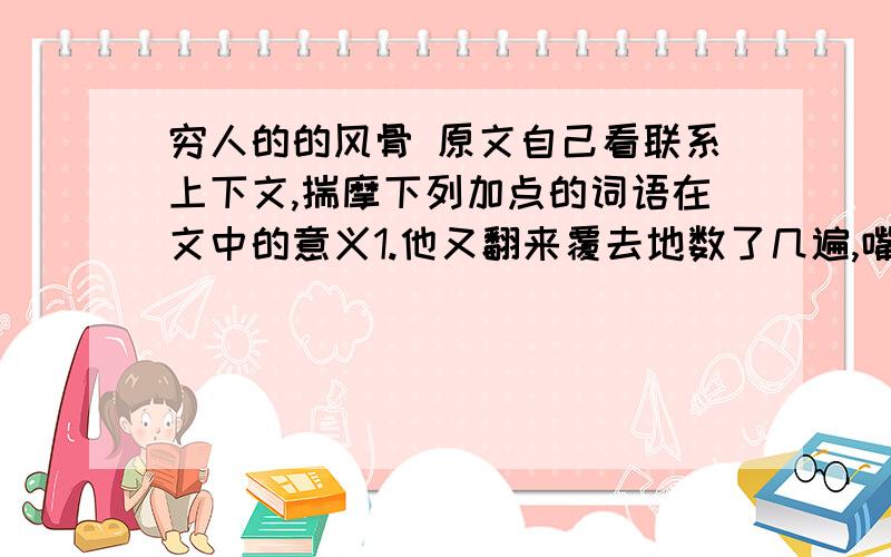 穷人的的风骨 原文自己看联系上下文,揣摩下列加点的词语在文中的意义1.他又翻来覆去地数了几遍,嘴里念叨,怎么会少了一张呢(翻来覆去)看着这些零钞,我当时突然有种哽咽的感觉（哽咽）